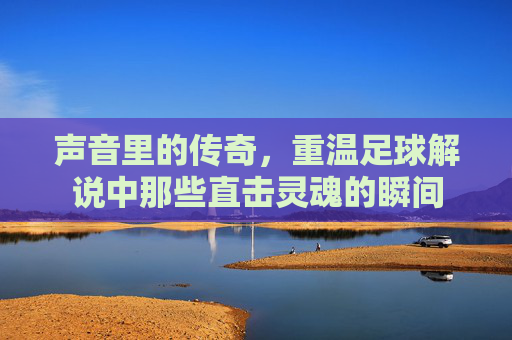 声音里的传奇,重温足球解说中那些直击灵魂的瞬间