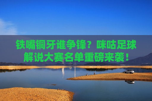 铁嘴铜牙谁争锋?咪咕足球解说大赛名单重磅来袭!