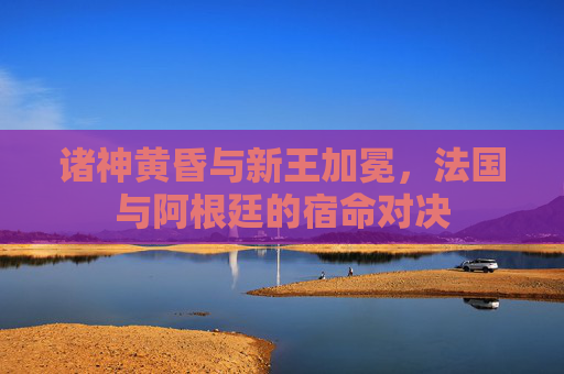 诸神黄昏与新王加冕，法国与阿根廷的宿命对决