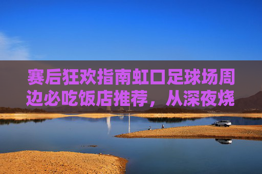 赛后狂欢指南虹口足球场周边必吃饭店推荐，从深夜烧烤到精致西餐