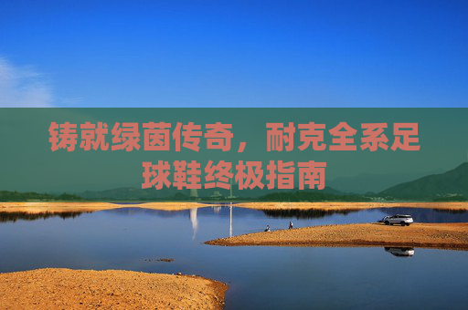 铸就绿茵传奇，耐克全系足球鞋终极指南