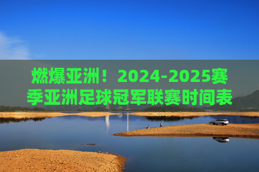 燃爆亚洲！2024-2025赛季亚洲足球冠军联赛时间表全解析