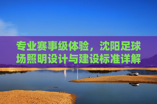 专业赛事级体验，沈阳足球场照明设计与建设标准详解