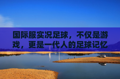 国际服实况足球，不仅是游戏，更是一代人的足球记忆与真实模拟