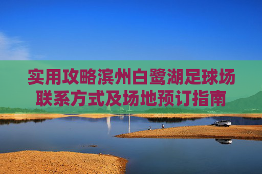 实用攻略滨州白鹭湖足球场联系方式及场地预订指南