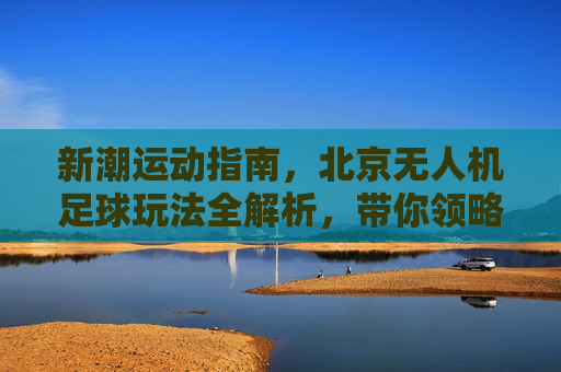 新潮运动指南，北京无人机足球玩法全解析，带你领略空中足球的魅力
