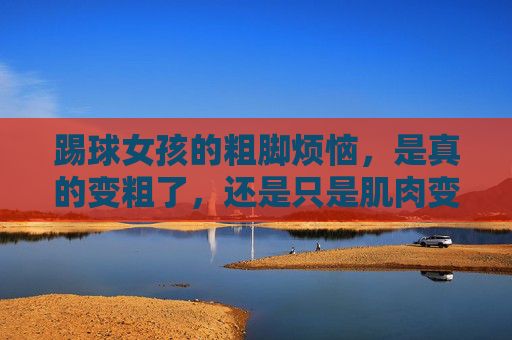 踢球女孩的粗脚烦恼，是真的变粗了，还是只是肌肉变紧了？