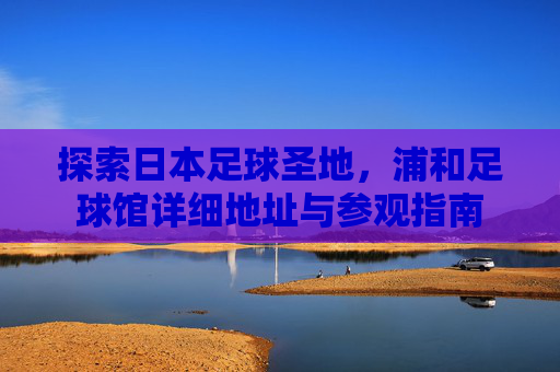 探索日本足球圣地，浦和足球馆详细地址与参观指南