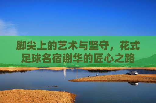 脚尖上的艺术与坚守，花式足球名宿谢华的匠心之路