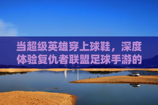 当超级英雄穿上球鞋，深度体验复仇者联盟足球手游的奇妙碰撞