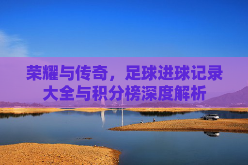 荣耀与传奇,足球进球记录大全与积分榜深度解析