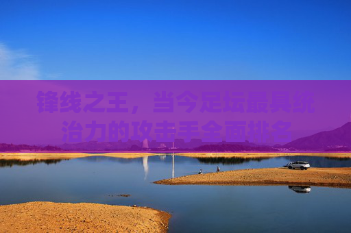 锋线之王，当今足坛最具统治力的攻击手全面排名