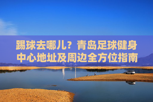 踢球去哪儿?青岛足球健身中心地址及周边全方位指南