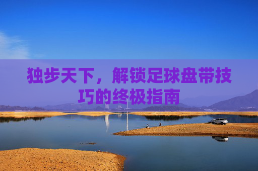 独步天下,解锁足球盘带技巧的终极指南