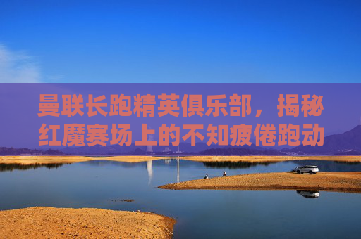 曼联长跑精英俱乐部，揭秘红魔赛场上的不知疲倦跑动大神名单