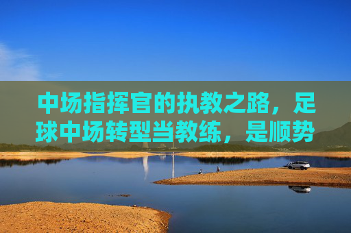 中场指挥官的执教之路,足球中场转型当教练,是顺势而为还是挑战自我?