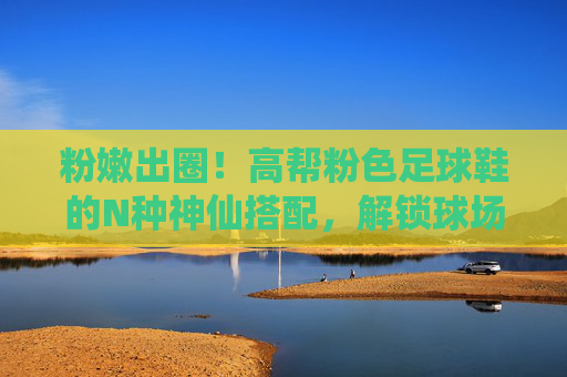 粉嫩出圈！高帮粉色足球鞋的N种神仙搭配，解锁球场与街头的元气少女感