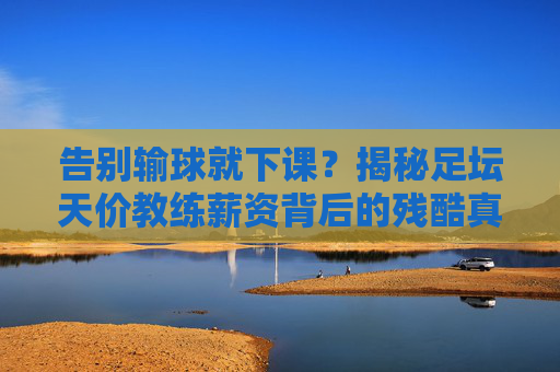 告别输球就下课？揭秘足坛天价教练薪资背后的残酷真相