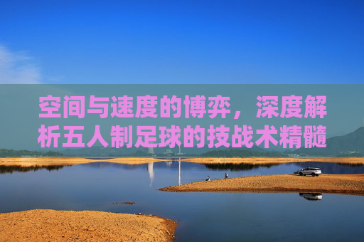 空间与速度的博弈，深度解析五人制足球的技战术精髓