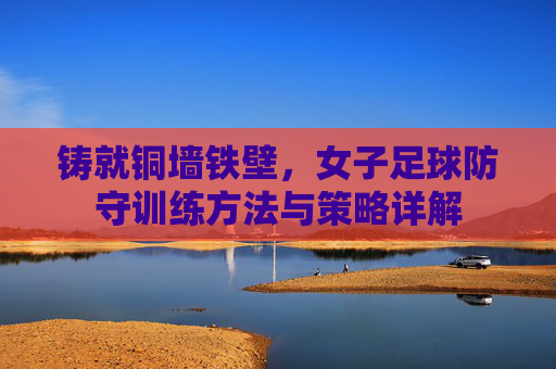 铸就铜墙铁壁，女子足球防守训练方法与策略详解