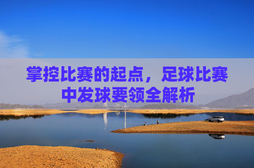 掌控比赛的起点,足球比赛中发球要领全解析