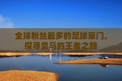 全球粉丝最多的足球豪门，探寻皇马的王者之路