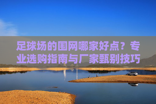 足球场的围网哪家好点?专业选购指南与厂家甄别技巧