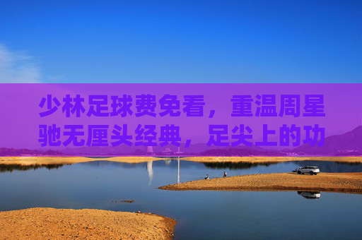 少林足球费免看，重温周星驰无厘头经典，足尖上的功夫梦