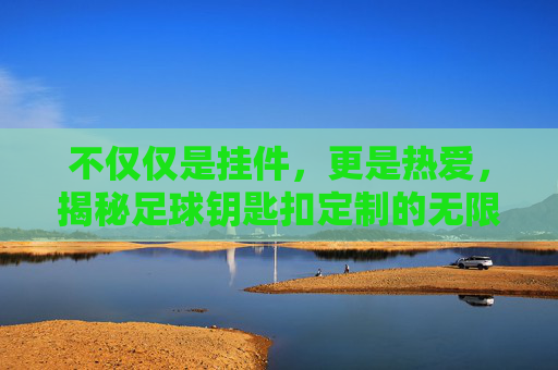 不仅仅是挂件，更是热爱，揭秘足球钥匙扣定制的无限可能