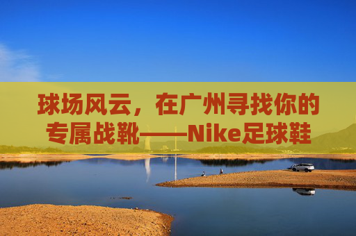 球场风云,在广州寻找你的专属战靴——Nike足球鞋选购与实战指南