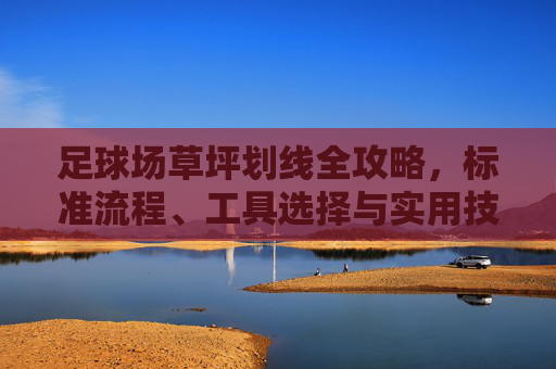 足球场草坪划线全攻略，标准流程、工具选择与实用技巧