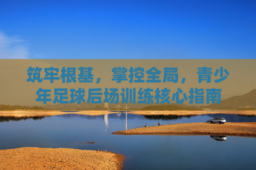 筑牢根基,掌控全局,青少年足球后场训练核心指南