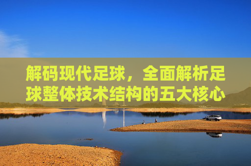 解码现代足球,全面解析足球整体技术结构的五大核心要素