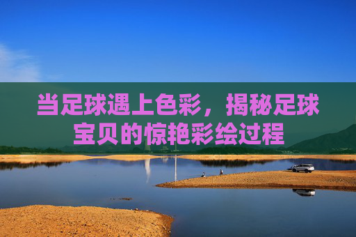 当足球遇上色彩，揭秘足球宝贝的惊艳彩绘过程