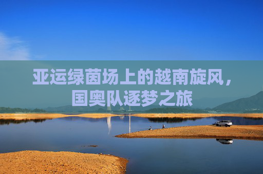 亚运绿茵场上的越南旋风，国奥队逐梦之旅