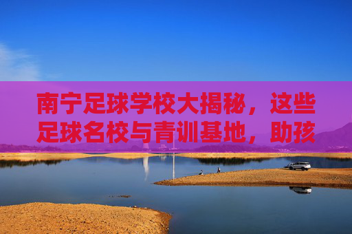 南宁足球学校大揭秘,这些足球名校与青训基地,助孩子圆梦绿茵场