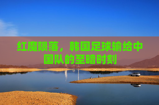 红魔陨落，韩国足球输给中国队的至暗时刻