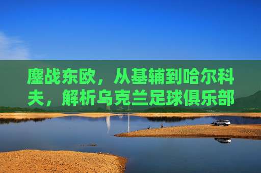鏖战东欧,从基辅到哈尔科夫,解析乌克兰足球俱乐部版图