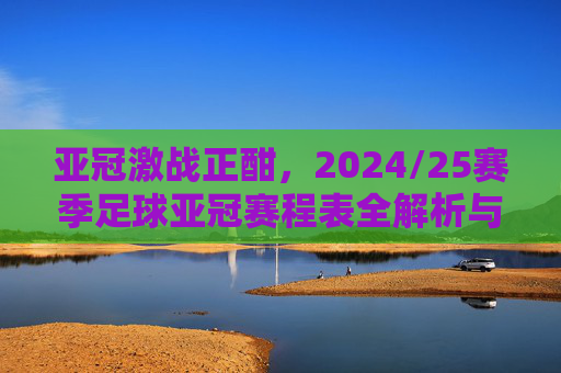 亚冠激战正酣，2024/25赛季足球亚冠赛程表全解析与观赛指南