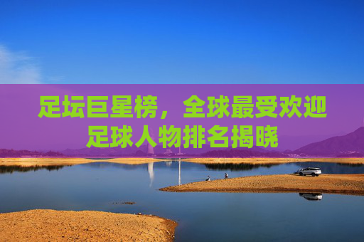 足坛巨星榜,全球最受欢迎足球人物排名揭晓