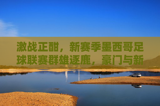 激战正酣，新赛季墨西哥足球联赛群雄逐鹿，豪门与新生代共舞