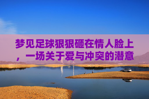 梦见足球狠狠砸在情人脸上,一场关于爱与冲突的潜意识宣泄
