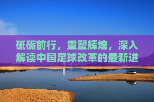 砥砺前行，重塑辉煌，深入解读中国足球改革的最新进展