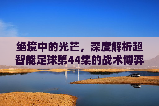 绝境中的光芒,深度解析超智能足球第44集的战术博弈与热血时刻