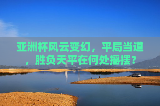 亚洲杯风云变幻，平局当道，胜负天平在何处摇摆？