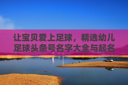 让宝贝爱上足球，精选幼儿足球头条号名字大全与起名灵感