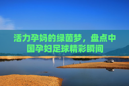 活力孕妈的绿茵梦，盘点中国孕妇足球精彩瞬间