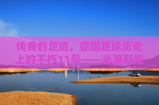 传奇的足迹，德国足球历史上的不朽11号——米洛斯拉夫·克洛泽