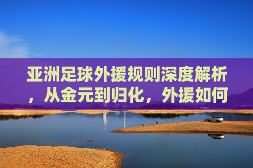 亚洲足球外援规则深度解析，从金元到归化，外援如何重塑亚洲足坛格局？