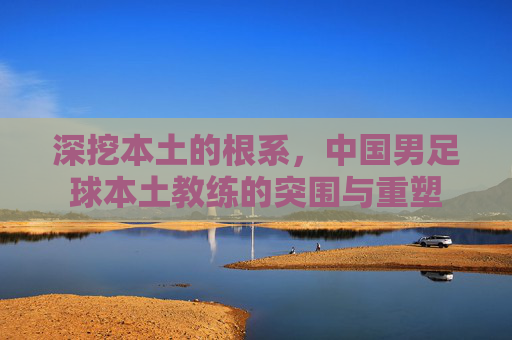 深挖本土的根系，中国男足球本土教练的突围与重塑